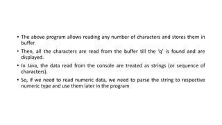 • The above program allows reading any number of characters and stores them in
buffer.
• Then, all the characters are read from the buffer till the ‘q’ is found and are
displayed.
• In Java, the data read from the console are treated as strings (or sequence of
characters).
• So, if we need to read numeric data, we need to parse the string to respective
numeric type and use them later in the program
 