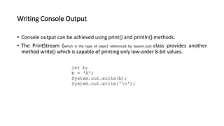 Writing Console Output
• Console output can be achieved using print() and println() methods.
• The PrintStream (which is the type of object referenced by System.out) class provides another
method write() which is capable of printing only low-order 8-bit values.
 