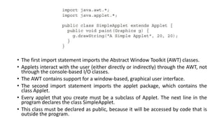 • The first import statement imports the Abstract Window Toolkit (AWT) classes.
• Applets interact with the user (either directly or indirectly) through the AWT, not
through the console-based I/O classes.
• The AWT contains support for a window-based, graphical user interface.
• The second import statement imports the applet package, which contains the
class Applet.
• Every applet that you create must be a subclass of Applet. The next line in the
program declares the class SimpleApplet.
• This class must be declared as public, because it will be accessed by code that is
outside the program.
 