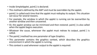 • Inside SimpleApplet, paint( ) is declared.
• This method is defined by the AWT and must be overridden by the applet.
• paint( ) is called each time that the applet must redisplay its output. This situation
can occur for several reasons.
• For example, the window in which the applet is running can be overwritten by
another window and then uncovered.
• Or, the applet window can be minimized and then restored. paint( ) is also called
when the applet begins execution.
• Whatever the cause, whenever the applet must redraw its output, paint( ) is
called.
• The paint( ) method has one parameter of type Graphics.
• This parameter contains the graphics context, which describes the graphics
environment in which the applet is running.
• This context is used whenever output to the applet is required.
 