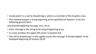 • Inside paint( ) is a call to drawString( ), which is a member of the Graphics class.
• This method outputs a string beginning at the specified X,Y location. It has the
following general form:
void drawString(String message, int x, int y)
• Here, message is the string to be output beginning at x,y.
• In a Java window, the upper-left corner is location 0,0.
• The call to drawString( ) in the applet causes the message “A Simple Applet” to be
displayed beginning at location 20,20
 