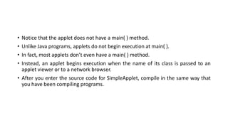 • Notice that the applet does not have a main( ) method.
• Unlike Java programs, applets do not begin execution at main( ).
• In fact, most applets don’t even have a main( ) method.
• Instead, an applet begins execution when the name of its class is passed to an
applet viewer or to a network browser.
• After you enter the source code for SimpleApplet, compile in the same way that
you have been compiling programs.
 