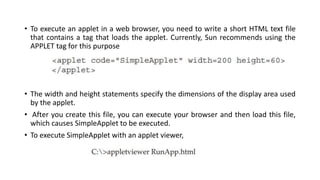 • To execute an applet in a web browser, you need to write a short HTML text file
that contains a tag that loads the applet. Currently, Sun recommends using the
APPLET tag for this purpose
• The width and height statements specify the dimensions of the display area used
by the applet.
• After you create this file, you can execute your browser and then load this file,
which causes SimpleApplet to be executed.
• To execute SimpleApplet with an applet viewer,
 