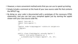 • However, a more convenient method exists that you can use to speed up testing.
• Simply include a comment at the head of your Java source code file that contains
the APPLET tag.
• By doing so, your code is documented with a prototype of the necessary HTML
statements, and you can test your compiled applet just by starting the applet
viewer with your Java source code file.
 