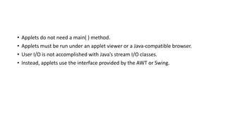• Applets do not need a main( ) method.
• Applets must be run under an applet viewer or a Java-compatible browser.
• User I/O is not accomplished with Java’s stream I/O classes.
• Instead, applets use the interface provided by the AWT or Swing.
 