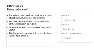 Other Topics
Using instanceof
• Sometimes, we need to check type of the
object during runtime of the program.
• We may create multiple classes and objects
to these classes in a program.
• In such situations, the instanceof operator is
useful
• The instanceof operator will return Boolean
value – true or false.
 