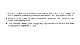 • System.err refers to the standard error stream, which also is the console by
default. However, these streams may be redirected to any compatible I/O device.
• System.in is an object of type InputStream; System.out and System.err are
objects of type PrintStream.
• These are byte streams, even though they typically are used to read and write
characters from and to the console
 