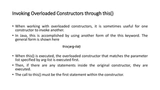 Invoking Overloaded Constructors through this()
• When working with overloaded constructors, it is sometimes useful for one
constructor to invoke another.
• In Java, this is accomplished by using another form of the this keyword. The
general form is shown here
• When this() is executed, the overloaded constructor that matches the parameter
list specified by arg-list is executed first.
• Then, if there are any statements inside the original constructor, they are
executed.
• The call to this() must be the first statement within the constructor.
 