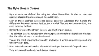 The Byte Stream Classes
• Byte streams are defined by using two class hierarchies. At the top are two
abstract classes: InputStream and OutputStream.
• Each of these abstract classes has several concrete subclasses that handle the
differences between various devices, such as disk files, network connections, and
even memory buffers.
• Remember, to use the stream classes, you must import java.io.
• The abstract classes InputStream and OutputStream define several key methods
that the other stream classes implement.
• Two of the most important are read( ) and write( ), which, respectively, read and
write bytes of data.
• Both methods are declared as abstract inside InputStream and OutputStream.
• They are overridden by derived stream classes.
 