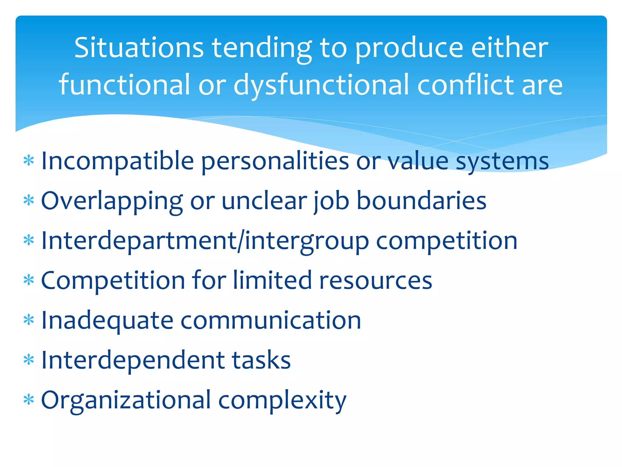 Situations tending to produce either
functional or dysfunctional conflict are
 Incompatible personalities or value systems
 Overlapping or unclear job boundaries
 Interdepartment/intergroup competition
 Competition for limited resources
 Inadequate communication
 Interdependent tasks
 Organizational complexity
 