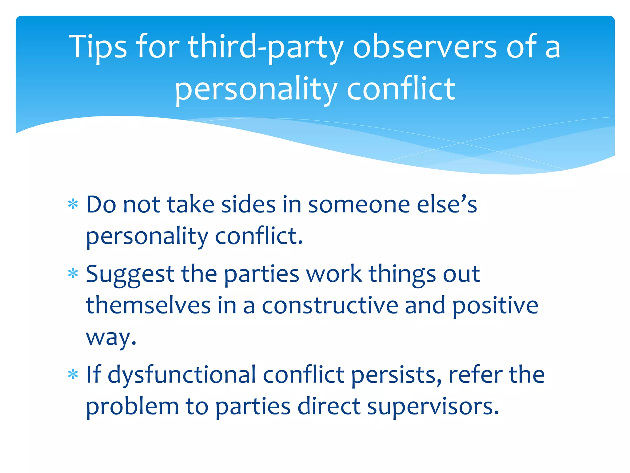 Tips for third-party observers of a
personality conflict
 Do not take sides in someone else’s
personality conflict.
 Suggest the parties work things out
themselves in a constructive and positive
way.
 If dysfunctional conflict persists, refer the
problem to parties direct supervisors.
 