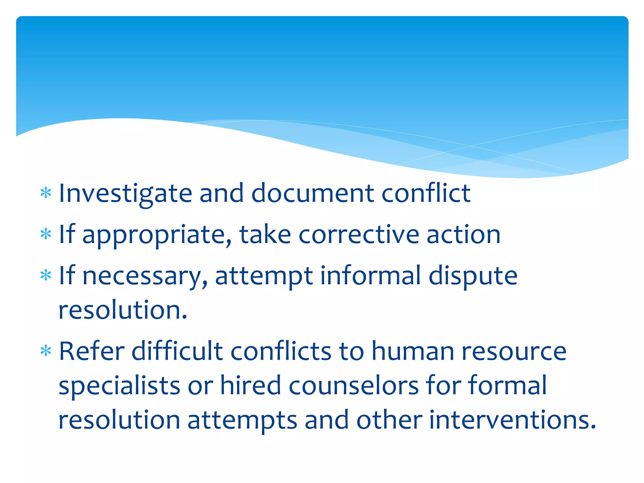 Investigate and document conflict
 If appropriate, take corrective action
 If necessary, attempt informal dispute
resolution.
 Refer difficult conflicts to human resource
specialists or hired counselors for formal
resolution attempts and other interventions.
 