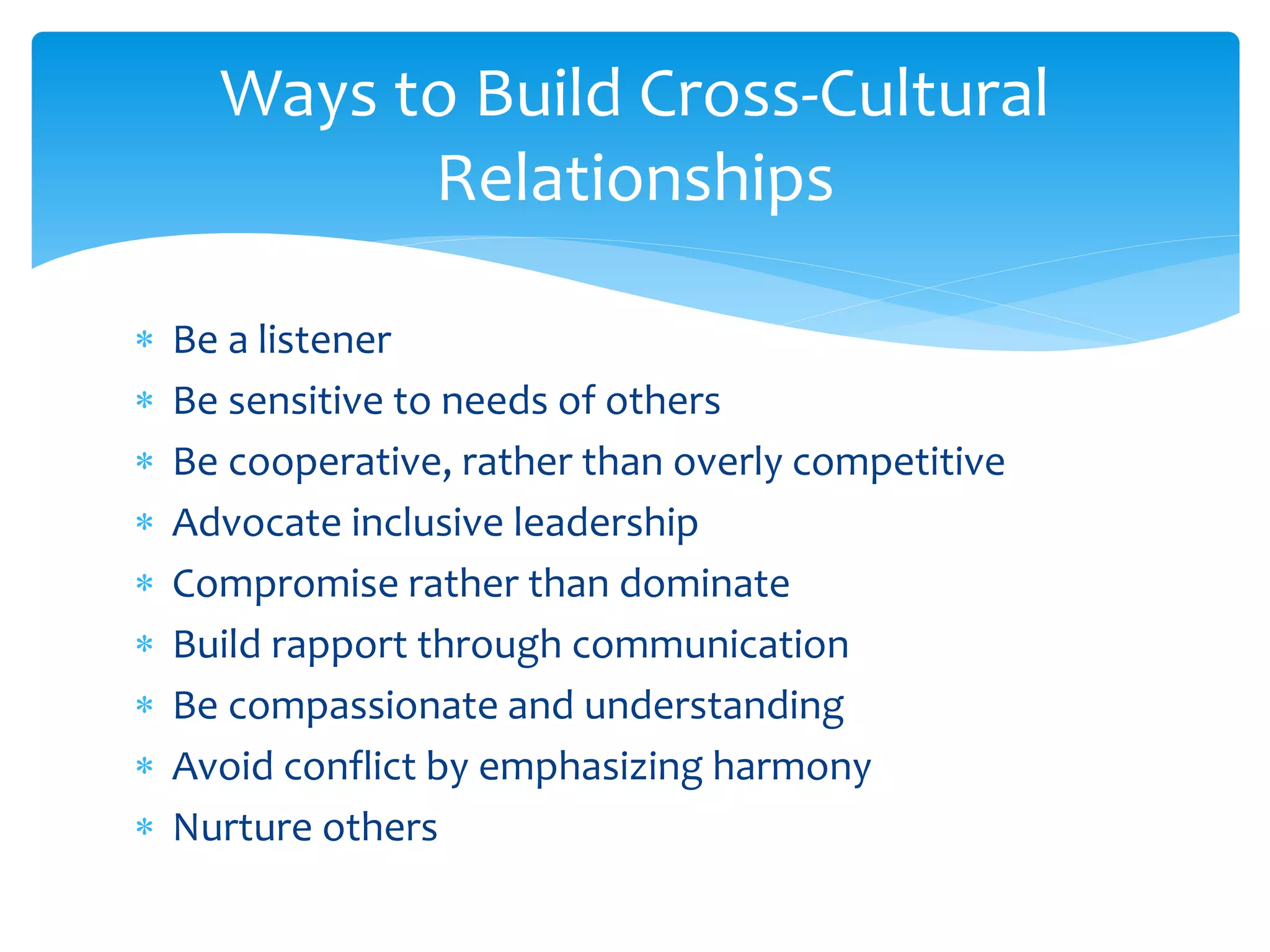 Ways to Build Cross-Cultural
Relationships
 Be a listener
 Be sensitive to needs of others
 Be cooperative, rather than overly competitive
 Advocate inclusive leadership
 Compromise rather than dominate
 Build rapport through communication
 Be compassionate and understanding
 Avoid conflict by emphasizing harmony
 Nurture others
 