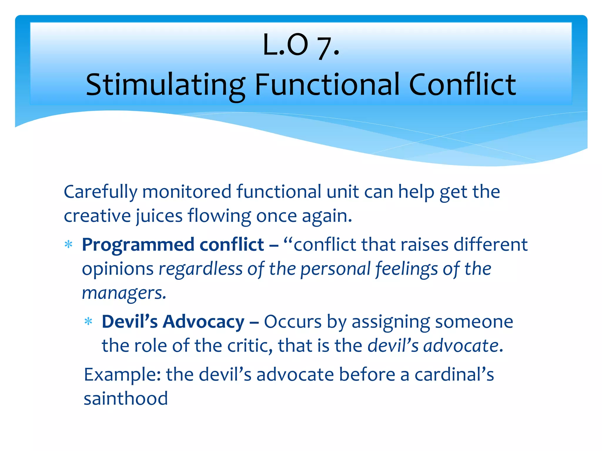 Carefully monitored functional unit can help get the
creative juices flowing once again.
 Programmed conflict – “conflict that raises different
opinions regardless of the personal feelings of the
managers.
 Devil’s Advocacy – Occurs by assigning someone
the role of the critic, that is the devil’s advocate.
Example: the devil’s advocate before a cardinal’s
sainthood
L.O 7.
Stimulating Functional Conflict
 