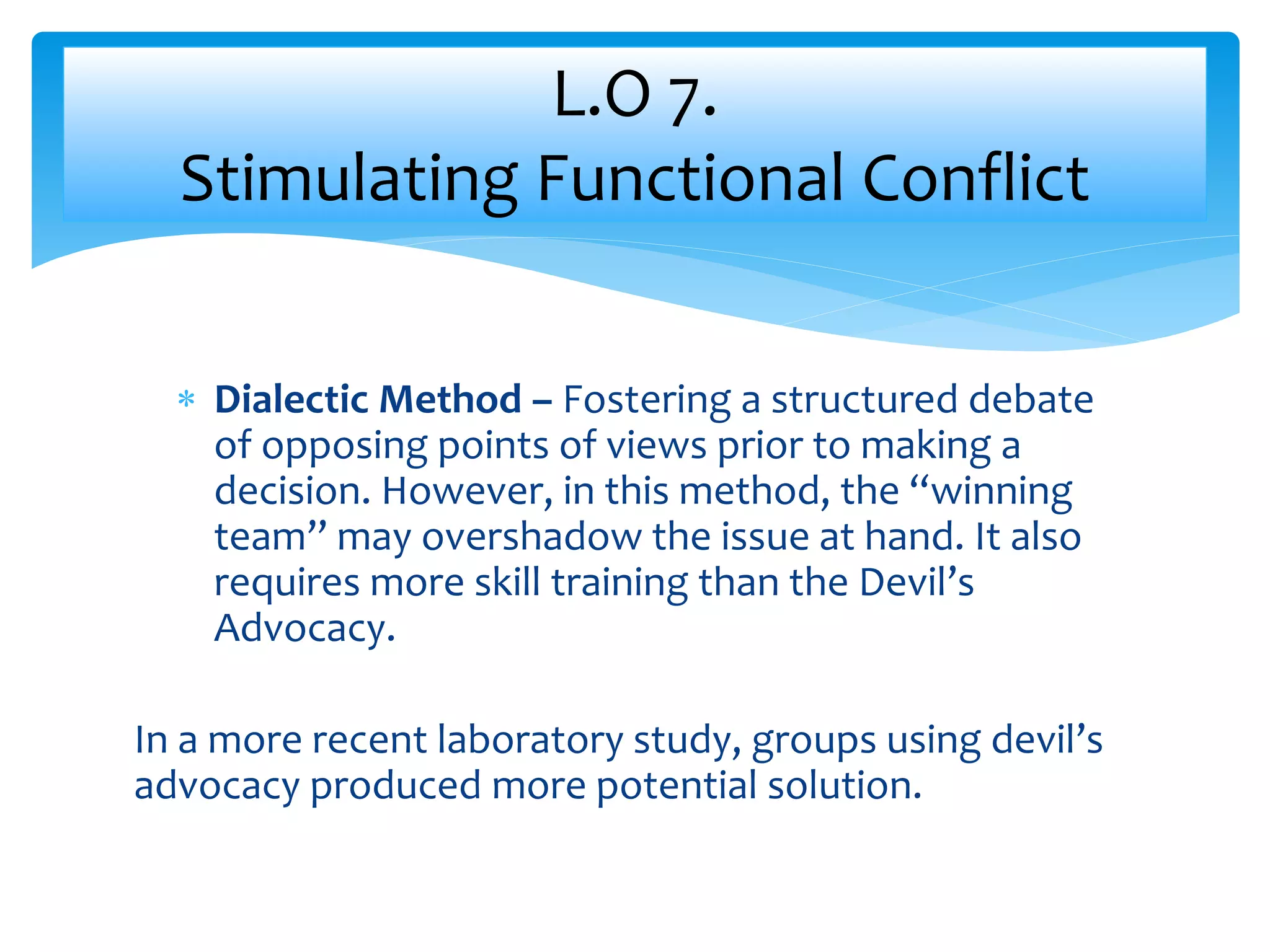  Dialectic Method – Fostering a structured debate
of opposing points of views prior to making a
decision. However, in this method, the “winning
team” may overshadow the issue at hand. It also
requires more skill training than the Devil’s
Advocacy.
In a more recent laboratory study, groups using devil’s
advocacy produced more potential solution.
L.O 7.
Stimulating Functional Conflict
 