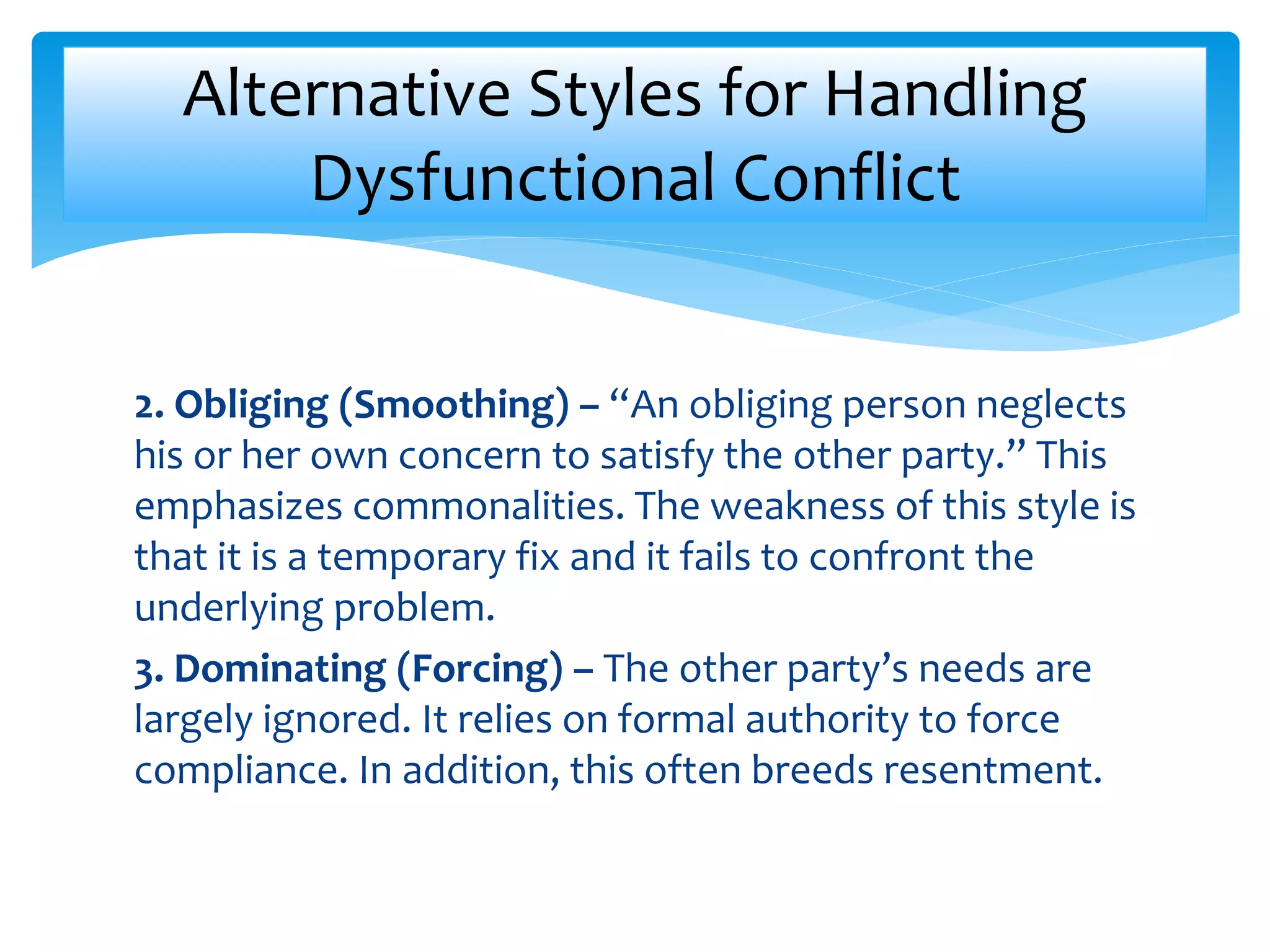 2. Obliging (Smoothing) – “An obliging person neglects
his or her own concern to satisfy the other party.” This
emphasizes commonalities. The weakness of this style is
that it is a temporary fix and it fails to confront the
underlying problem.
3. Dominating (Forcing) – The other party’s needs are
largely ignored. It relies on formal authority to force
compliance. In addition, this often breeds resentment.
Alternative Styles for Handling
Dysfunctional Conflict
 