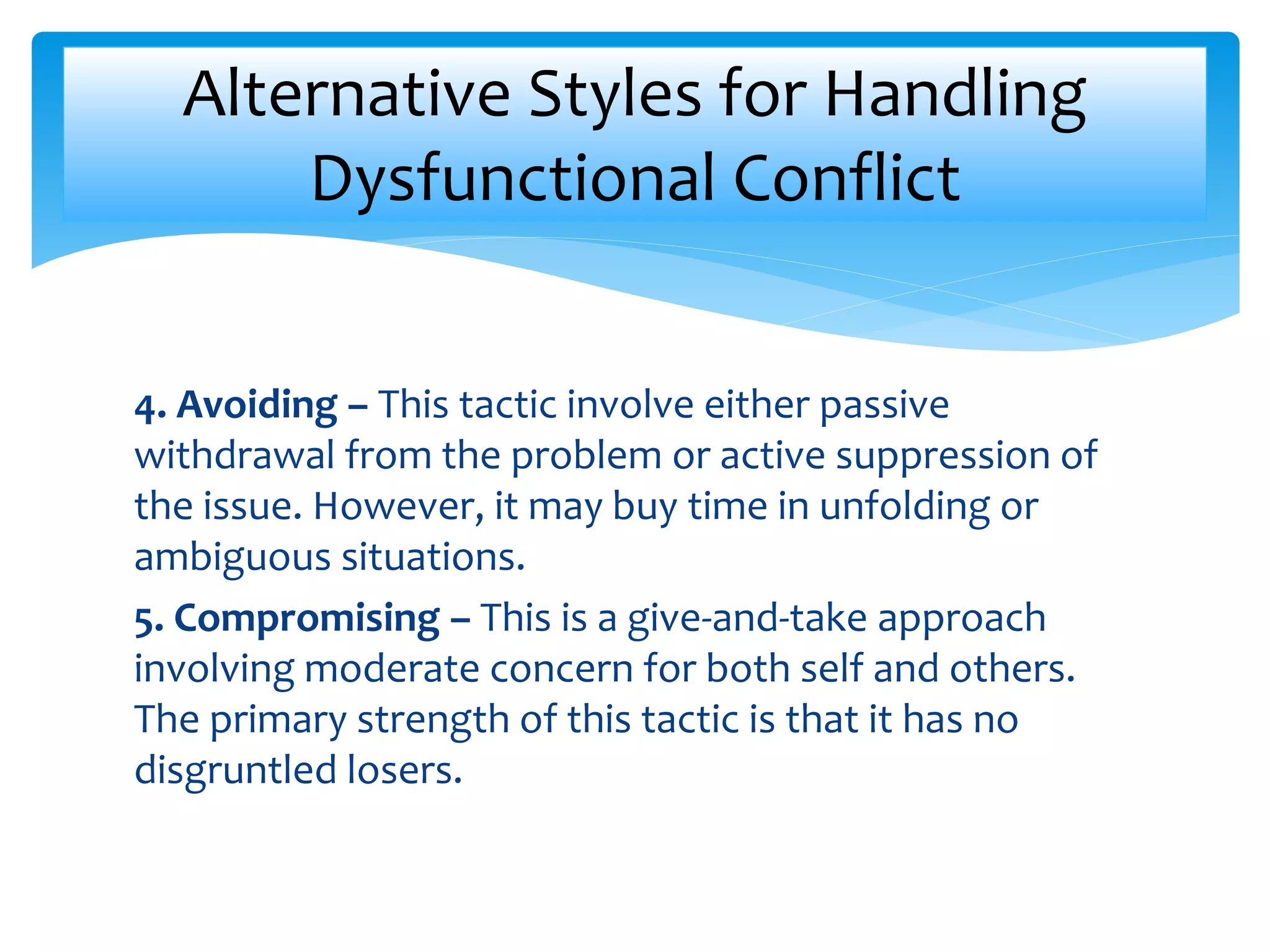 4. Avoiding – This tactic involve either passive
withdrawal from the problem or active suppression of
the issue. However, it may buy time in unfolding or
ambiguous situations.
5. Compromising – This is a give-and-take approach
involving moderate concern for both self and others.
The primary strength of this tactic is that it has no
disgruntled losers.
Alternative Styles for Handling
Dysfunctional Conflict
 