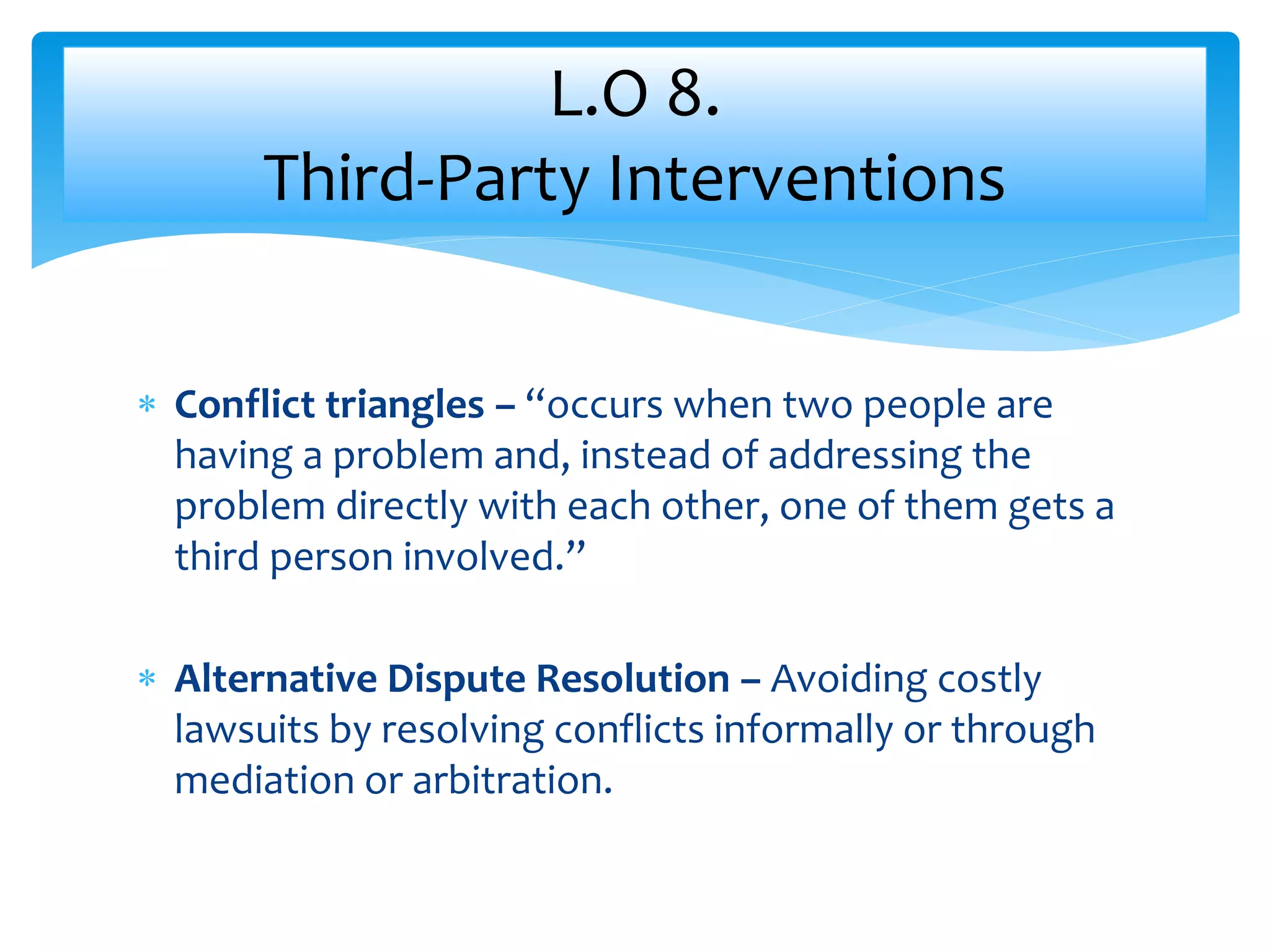  Conflict triangles – “occurs when two people are
having a problem and, instead of addressing the
problem directly with each other, one of them gets a
third person involved.”
 Alternative Dispute Resolution – Avoiding costly
lawsuits by resolving conflicts informally or through
mediation or arbitration.
L.O 8.
Third-Party Interventions
 