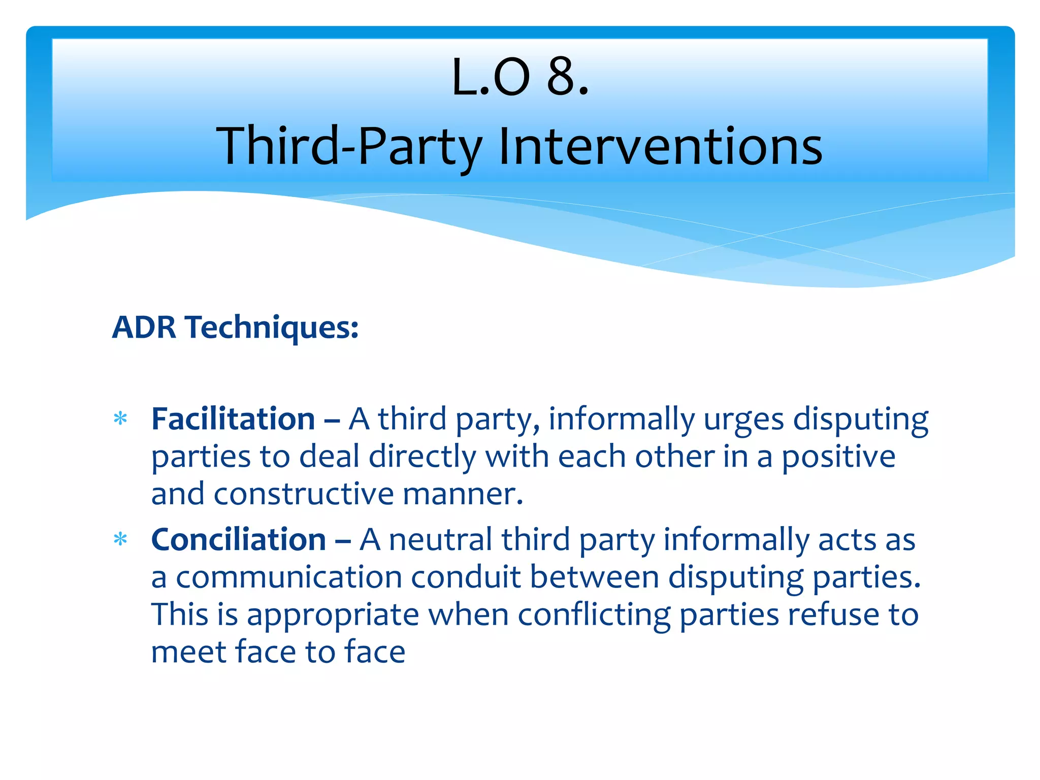 ADR Techniques:
 Facilitation – A third party, informally urges disputing
parties to deal directly with each other in a positive
and constructive manner.
 Conciliation – A neutral third party informally acts as
a communication conduit between disputing parties.
This is appropriate when conflicting parties refuse to
meet face to face
L.O 8.
Third-Party Interventions
 