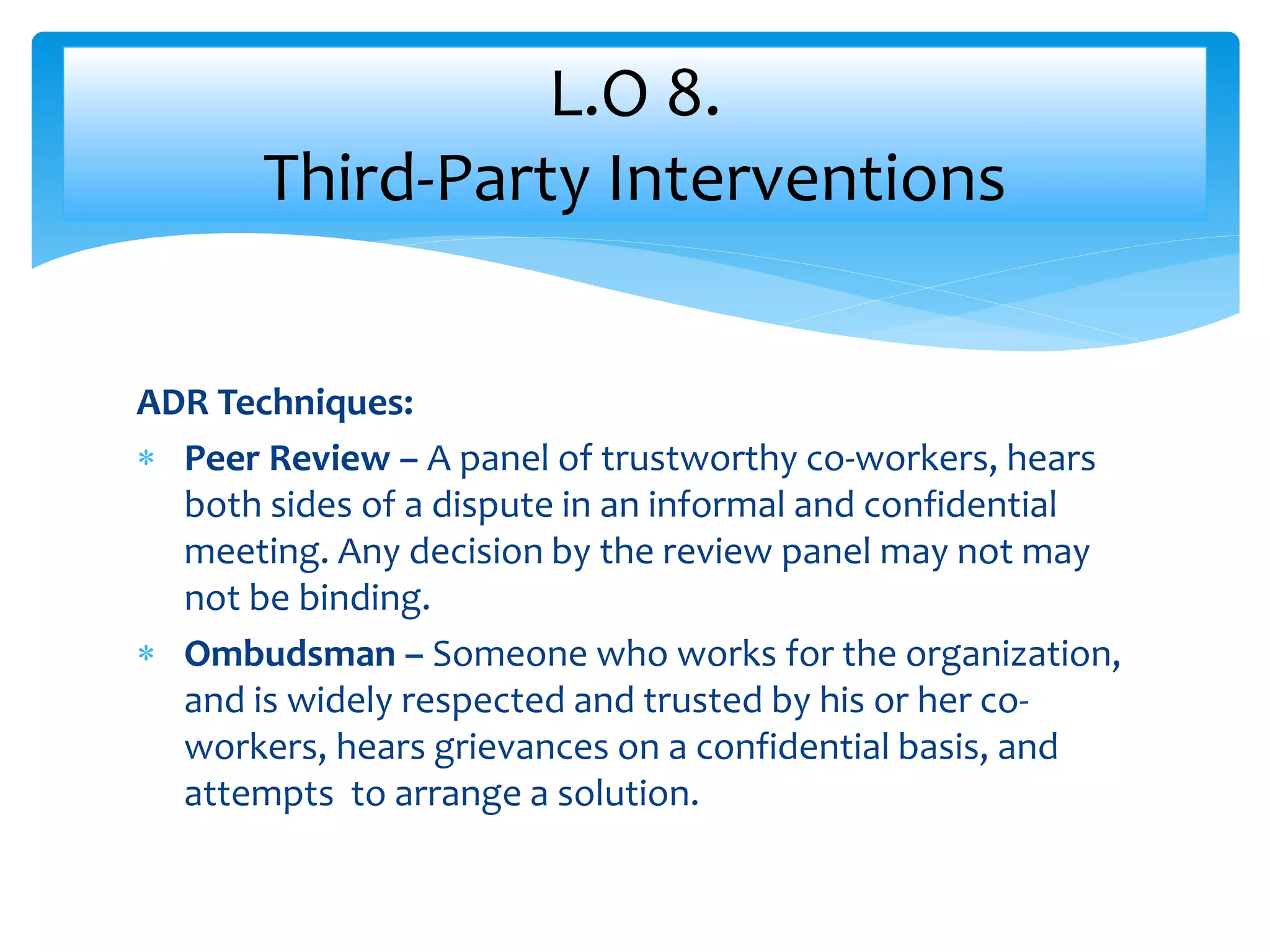 ADR Techniques:
 Peer Review – A panel of trustworthy co-workers, hears
both sides of a dispute in an informal and confidential
meeting. Any decision by the review panel may not may
not be binding.
 Ombudsman – Someone who works for the organization,
and is widely respected and trusted by his or her co-
workers, hears grievances on a confidential basis, and
attempts to arrange a solution.
L.O 8.
Third-Party Interventions
 