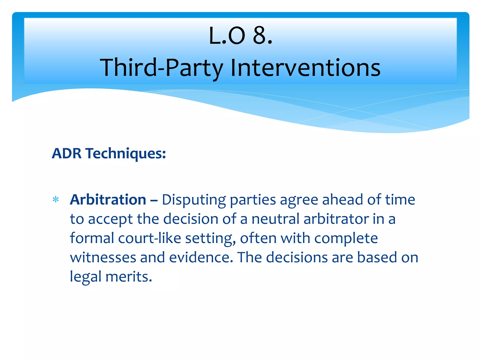 ADR Techniques:
 Arbitration – Disputing parties agree ahead of time
to accept the decision of a neutral arbitrator in a
formal court-like setting, often with complete
witnesses and evidence. The decisions are based on
legal merits.
L.O 8.
Third-Party Interventions
 