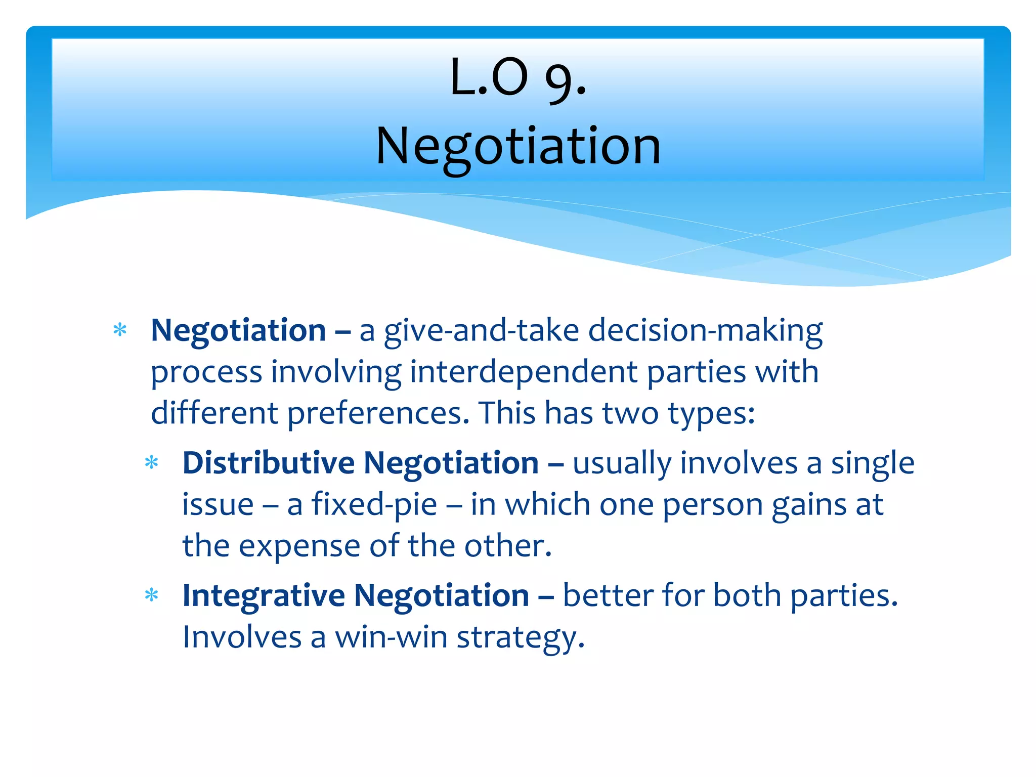  Negotiation – a give-and-take decision-making
process involving interdependent parties with
different preferences. This has two types:
 Distributive Negotiation – usually involves a single
issue – a fixed-pie – in which one person gains at
the expense of the other.
 Integrative Negotiation – better for both parties.
Involves a win-win strategy.
L.O 9.
Negotiation
 