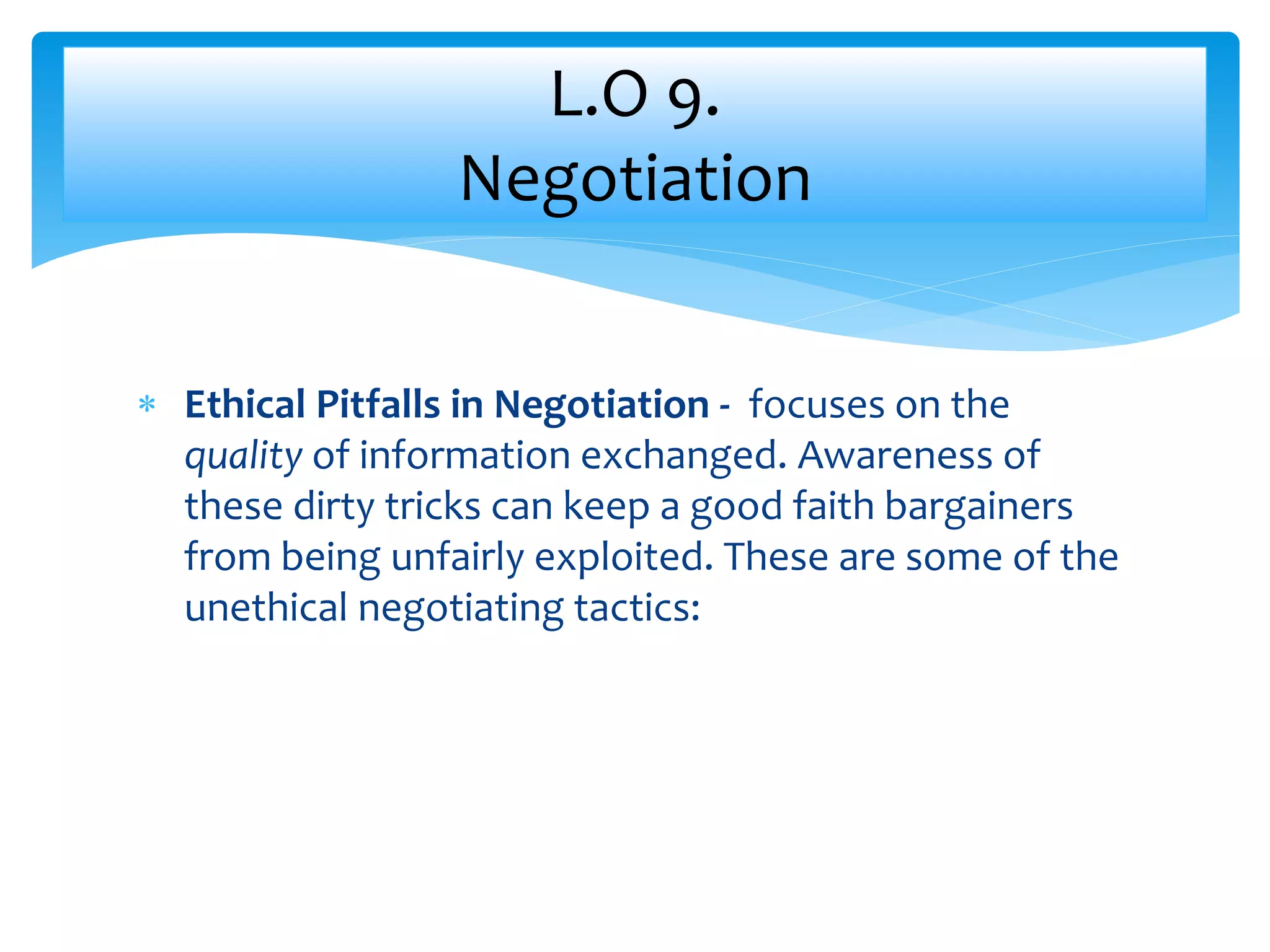  Ethical Pitfalls in Negotiation - focuses on the
quality of information exchanged. Awareness of
these dirty tricks can keep a good faith bargainers
from being unfairly exploited. These are some of the
unethical negotiating tactics:
L.O 9.
Negotiation
 