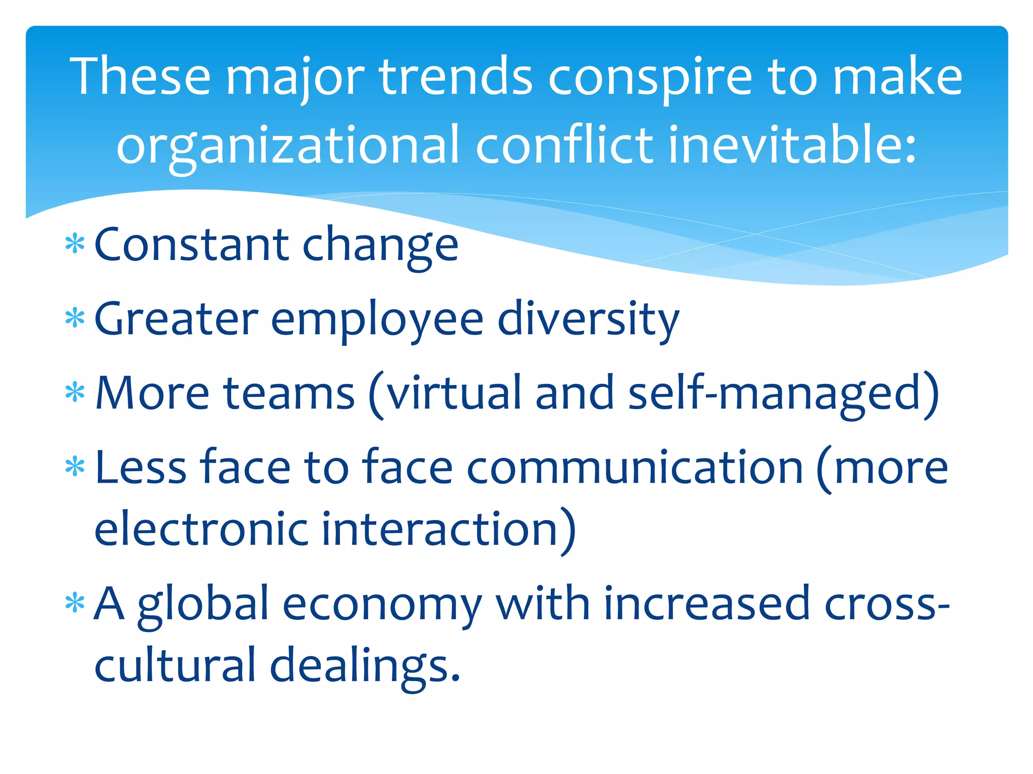 These major trends conspire to make
organizational conflict inevitable:
Constant change
Greater employee diversity
More teams (virtual and self-managed)
Less face to face communication (more
electronic interaction)
A global economy with increased cross-
cultural dealings.
 