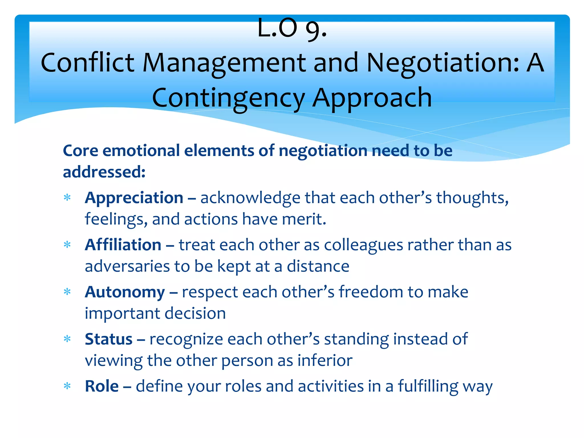 Core emotional elements of negotiation need to be
addressed:
 Appreciation – acknowledge that each other’s thoughts,
feelings, and actions have merit.
 Affiliation – treat each other as colleagues rather than as
adversaries to be kept at a distance
 Autonomy – respect each other’s freedom to make
important decision
 Status – recognize each other’s standing instead of
viewing the other person as inferior
 Role – define your roles and activities in a fulfilling way
L.O 9.
Conflict Management and Negotiation: A
Contingency Approach
 