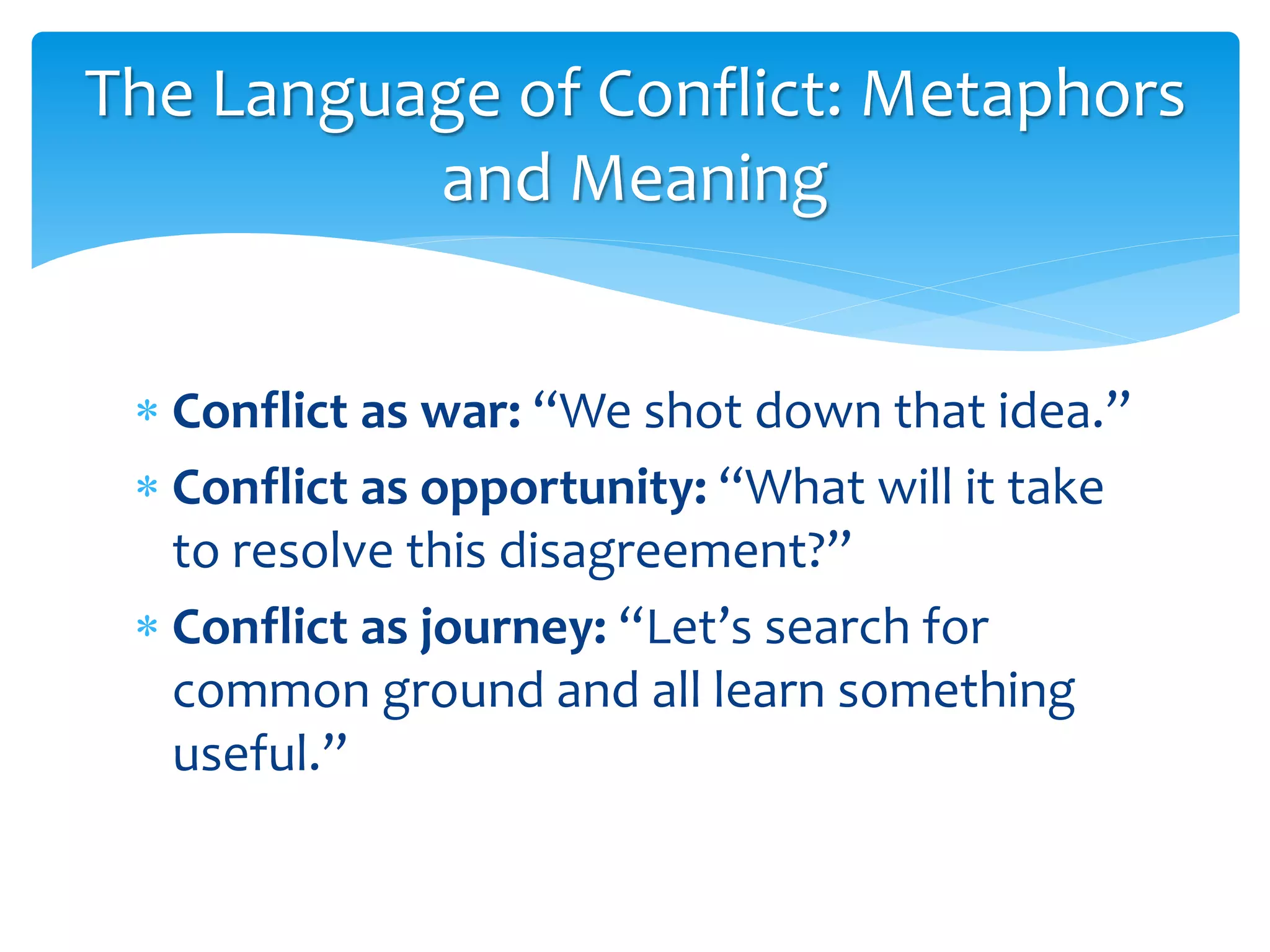 The Language of Conflict: Metaphors
and Meaning
 Conflict as war: “We shot down that idea.”
 Conflict as opportunity: “What will it take
to resolve this disagreement?”
 Conflict as journey: “Let’s search for
common ground and all learn something
useful.”
 