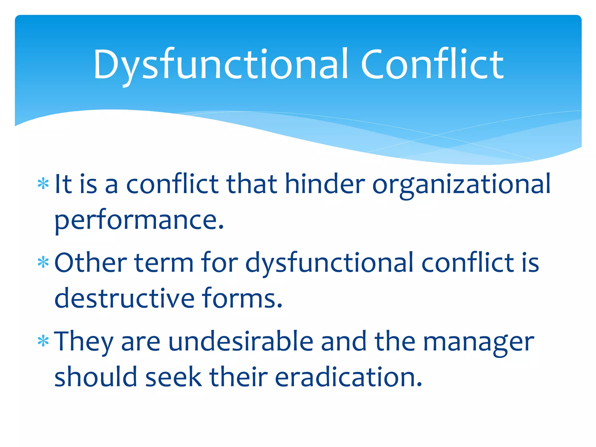 Dysfunctional Conflict
It is a conflict that hinder organizational
performance.
Other term for dysfunctional conflict is
destructive forms.
They are undesirable and the manager
should seek their eradication.
 