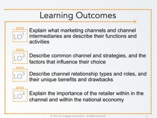 © 2013 by Cengage Learning Inc. All rights reserved 2
Explain what marketing channels and channel
intermediaries are describe their functions and
activities
Describe common channel and strategies, and the
factors that influence their choice
Describe channel relationship types and roles, and
their unique benefits and drawbacks
Explain the importance of the retailer within in the
channel and within the national economy
1
2
3
4
 