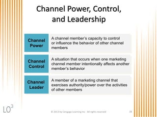 © 2013 by Cengage Learning Inc. All rights reserved 28
Channel Power, Control,
and Leadership
Channel
Power
A channel member’s capacity to control
or influence the behavior of other channel
members
Channel
Control
A situation that occurs when one marketing
channel member intentionally affects another
member’s behavior
Channel
Leader
A member of a marketing channel that
exercises authority/power over the activities
of other members
3
 