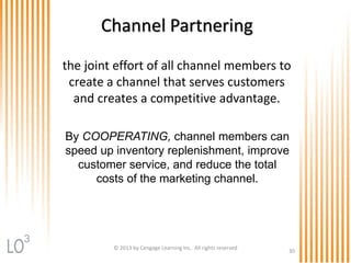 By COOPERATING, channel members can
speed up inventory replenishment, improve
customer service, and reduce the total
costs of the marketing channel.
Channel Partnering
© 2013 by Cengage Learning Inc. All rights reserved
30
the joint effort of all channel members to
create a channel that serves customers
and creates a competitive advantage.
3
 