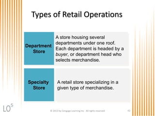 © 2013 by Cengage Learning Inc. All rights reserved 42
Types of Retail Operations
Department
Store
A store housing several
departments under one roof.
Each department is headed by a
buyer, or department head who
selects merchandise.
Specialty
Store
A retail store specializing in a
given type of merchandise.
5
 