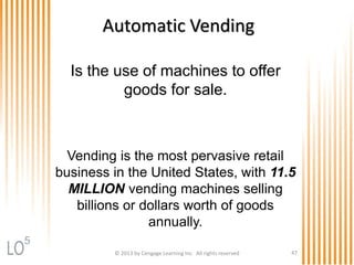 Automatic Vending
Is the use of machines to offer
goods for sale.
Vending is the most pervasive retail
business in the United States, with 11.5
MILLION vending machines selling
billions or dollars worth of goods
annually.
© 2013 by Cengage Learning Inc. All rights reserved 47
5
 