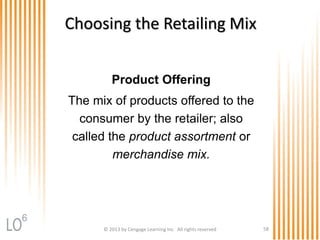 © 2013 by Cengage Learning Inc. All rights reserved 58
Choosing the Retailing Mix
Product Offering
The mix of products offered to the
consumer by the retailer; also
called the product assortment or
merchandise mix.
6
 