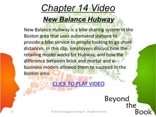 Chapter 14 Video
New Balance Hubway
New Balance Hubway is a bike sharing system in the
Boston area that uses automated stations to
provide a bike service to people looking to go short
distances. In this clip, employees discuss how the
retailing model works for Hubway, and how the
difference between brick and mortar and e-
business models allowed them to succeed in the
Boston area.
CLICK TO PLAY VIDEO
© 2013 by Cengage Learning Inc. All rights reserved70
 