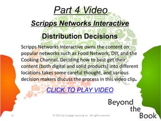 Part 4 Video
Scripps Networks Interactive
Distribution Decisions
Scripps Networks Interactive owns the content on
popular networks such as Food Network, DIY, and the
Cooking Channel. Deciding how to best get their
content (both digital and solid products) into different
locations takes some careful thought, and various
decision makers discuss the process in this video clip.
CLICK TO PLAY VIDEO
© 2013 by Cengage Learning Inc. All rights reserved71
 