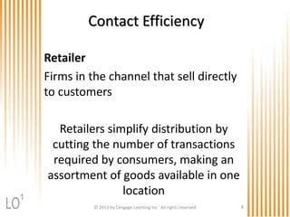 Contact Efficiency
Retailer
Firms in the channel that sell directly
to customers
Retailers simplify distribution by
cutting the number of transactions
required by consumers, making an
assortment of goods available in one
location
© 2013 by Cengage Learning Inc. All rights reserved 8
1
 