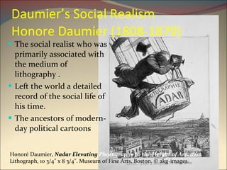 Daumier’s Social Realism Honore Daumier (1808-1879) The social realist who was primarily associated with the medium of lithography . Left the world a detailed record of the social life of his time. The ancestors of modern-day political cartoons Honoré Daumier,  Nadar Elevating  Photography to the Height of Art , 1862.  Lithograph, 10 3/4" x 8 3/4". Museum of Fine Arts, Boston. © akg-images.  