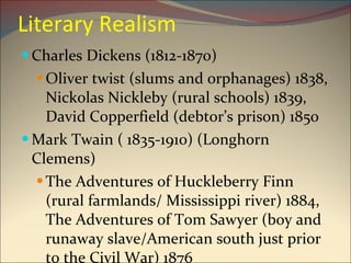 Literary Realism Charles Dickens (1812-1870) Oliver twist (slums and orphanages) 1838, Nickolas Nickleby (rural schools) 1839, David Copperfield (debtor’s prison) 1850 Mark Twain ( 1835-1910) (Longhorn Clemens) The Adventures of Huckleberry Finn (rural farmlands/ Mississippi river) 1884, The Adventures of Tom Sawyer (boy and runaway slave/American south just prior to the Civil War) 1876 