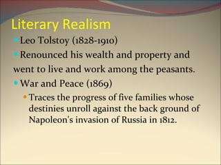 Literary Realism Leo Tolstoy (1828-1910) Renounced his wealth and property and  went to live and work among the peasants. War and Peace (1869) Traces the progress of five families whose destinies unroll against the back ground of Napoleon's invasion of Russia in 1812. 