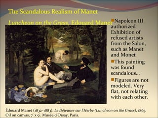 The Scandalous Realism of Manet Luncheon on the Grass , Edouard Manet Napoleon III authorized Exhibition of refused artists from the Salon, such as Manet and Monet This painting was found scandalous… Figures are not modeled. Very flat, not relating with each other. Édouard Manet (1832–1883).  Le Déjeuner sur l'Herbe (Luncheon on the Grass) , 1863. Oil on canvas, 7' x 9'. Musée d'Orsay, Paris.  