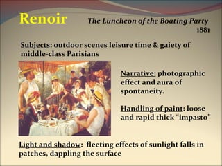 The Luncheon of the Boating Party   1881 Renoir Narrative:  photographic effect and aura of spontaneity. Light and shadow :  fleeting effects of sunlight falls in patches, dappling the surface Handling of paint : loose and rapid thick “impasto” Subjects : outdoor scenes leisure time & gaiety of middle-class Parisians 