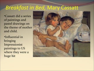 Breakfast in Bed,  Mary Cassatt Cassatt did a series of paintings and pastel drawings on the theme of mother and child. Influential in bringing Impressionist paintings to US where they were a huge hit 