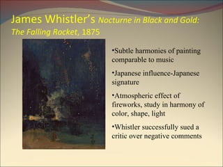 James Whistler’s  Nocturne in Black and Gold: The Falling Rocket , 1875 Subtle harmonies of painting comparable to music Japanese influence-Japanese signature Atmospheric effect of fireworks, study in harmony of color, shape, light Whistler successfully sued a critic over negative comments 