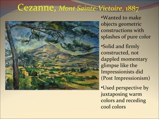 Cezanne,  Mont Sainte-Victoire , 1887 Wanted to make objects geometric constructions with splashes of pure color Solid and firmly constructed, not dappled momentary glimpse like the Impressionists did (Post Impressionism) Used perspective by juxtaposing warm colors and receding cool colors 