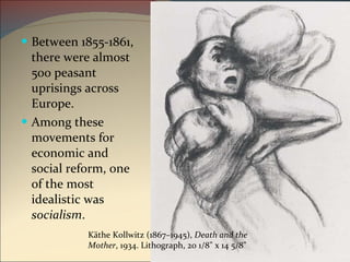 Between 1855-1861, there were almost 500 peasant uprisings across Europe.  Among these movements for economic and social reform, one of the most idealistic was  socialism .  Käthe Kollwitz (1867–1945),  Death and the Mother , 1934. Lithograph, 20 1/8" x 14 5/8" 