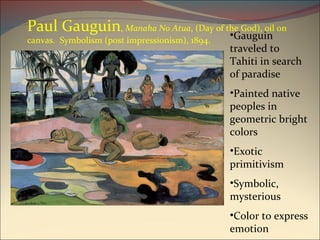 Paul Gauguin ,  Manaha No Atua , (Day of the God), oil on canvas.  Symbolism (post impressionism), 1894.  Gauguin traveled to Tahiti in search of paradise Painted native peoples in geometric bright colors Exotic primitivism Symbolic, mysterious Color to express emotion 